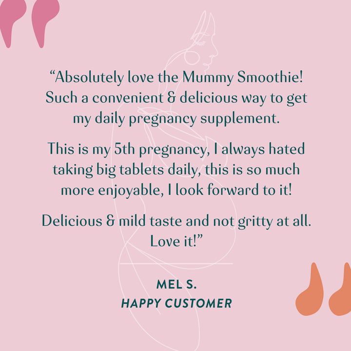 "Absolutely love the Mummy Smoothie! Such a convenient and delicious way to get my daily pregnancy supplement. This is my 5th pregnancy, I always hated taking big tablets daily, this is so much more enjoyable. I look forward to it! Delicious and mild taste and not gritty at all. Love it!" Mel S. Happy Customer